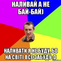 Наливай а не бай-бай) Наливати я не буду, бо на світі все забуду :D