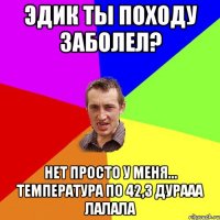 Эдик ты походу заболел? Нет просто у меня... Температура по 42,3 дурааа лалала