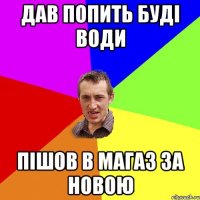 дав попить буді води пішов в магаз за новою