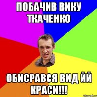 Побачив вику ткаченко Обисрався вид йй краси!!!