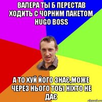 Валера ты б перестав ходить с чорним пакетом Hugo Boss А то хуй його знає,може через нього тобі ніхто не дає