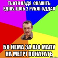 Тьотя Надя, скажіть Едіку, шоб 2 рублі оддав Бо нема за шо малу на метрі покатать