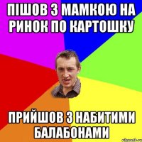 Пішов з мамкою на ринок по картошку Прийшов з набитими балабонами