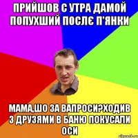 прийшов с утра дамой попухший послє п'янки мама,шо за вапроси?ходив з друзями в баню покусали оси