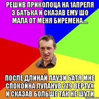 решив приколоца на 1апреля з батька и сказав ему шо мала от меня биремена.... после длинай паузи батя мне спокойна лупанув 219 вертух и сказав больше так не шути