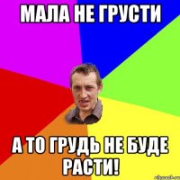 Мала не грусти а то грудь не буде расти!