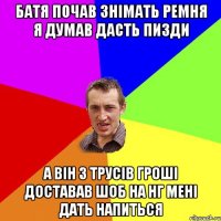 батя почав знімать ремня я думав дасть пизди а він з трусів гроші доставав шоб на нг мені дать напиться