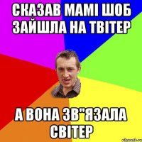 сказав мамі шоб зайшла на твітер а вона зв"язала світер