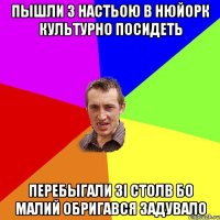 пышли з НАстьою В нюйорк культурно посидеть перебыгали зі столв бо МАлий обригався ЗаДУВАЛО