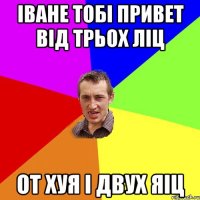 іване тобі привет від трьох ліц от хуя і двух яіц