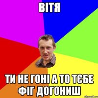 Вітя ти не гоні а то тєбе фіг догониш