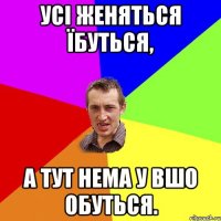 усі женяться їбуться, а тут нема у вшо обуться.