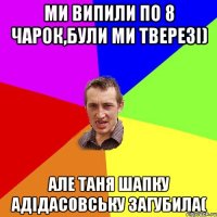 Ми випили по 8 чарок,були ми тверезі) Але Таня шапку адідасовську загубила(