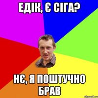 Едік, Є СІГА? НЄ, Я поштучно брав