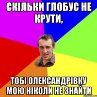 скільки глобус не крути, тобі олександрівку мою ніколи не знайти