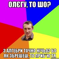 Олєгу, то шо? з алгебри точно нічьо? бо як збрешеш, то приб*ю тя