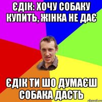 Єдік: Хочу собаку купить, жінка не дає Єдік ти шо думаєш собака дасть