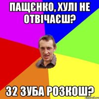 пащєнко, хулі не отвічаєш? 32 зуба розкош?