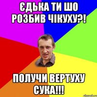 Єдька Ти шо розбив чікуху?! получи вертуху сука!!!