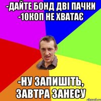 -ДАЙТЕ БОНД ДВІ ПАЧКИ -10КОП НЕ ХВАТАЄ -НУ ЗАПИШІТЬ, ЗАВТРА ЗАНЕСУ