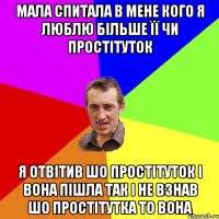 мала спитала в мене кого я люблю бiльше її чи простiтуток я отвiтив шо простiтуток i вона пiшла так i не взнав шо простiтутка то вона