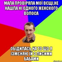 мала провіряла мої вєщі,не нашла ні одного женского волоса обідилась на то шо я ізмєняю їй з лисими бабами