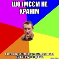 шо імєєм не хранім потірявши-бухаєм,ниєм,трахаємся,живьом дальше.А хулі ше дєлать