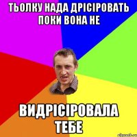 ТЬОЛКУ НАДА ДРІСІРОВАТЬ ПОКИ ВОНА НЕ ВИДРІСІРОВАЛА ТЕБЕ