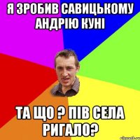 я зробив савицькому андрію куні та що ? Пів села ригало?