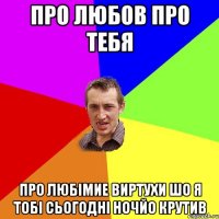 про любов про тебя про любімие виртухи шо я тобі сьогодні ночйо крутив