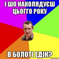 І шо наколядуєш цьогго року в болоті Едік?