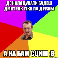 Де колядувати Будеш Дмитрик тіки по дружбі а на бам сциш :В