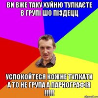 ви вже таку хуйню тулкаєте в групі шо піздецц успокойтеся кожне тулкати а то не група а парнографія !!!!!