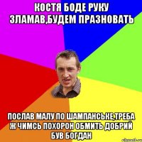 КОСТЯ БОДЕ РУКУ ЗЛАМАВ,БУДЕМ ПРАЗНОВАТЬ ПОСЛАВ МАЛУ ПО ШАМПАНСЬКЕ,ТРЕБА Ж ЧИМСЬ ПОХОРОН ОБМИТЬ ДОБРИЙ БУВ БОГДАН