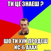 Ти це знаеш ? Шо ти хуй продеш ис-6 ахах