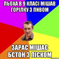 Льоха в 9 класі мішав горілку з пивом Зарас мішає бєтон з піском