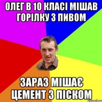 Олег в 10 класі мішав горілку з пивом зараз мішає цемент з піском