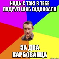 Надь є такі в тебе падругі шоб відсосали За два карбованца