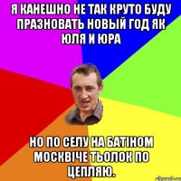 Я канешно не так круто буду празновать новый год як Юля и Юра но по селу на батіном москвіче тьолок по цепляю.