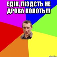 едік, піздєть не дрова колоть!!! 