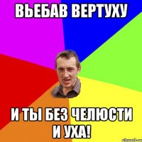 Вьебав вертуху И ты без челюсти и уха!