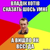 ВЛАДІК ХОТІВ СКАЗАТЬ ШОСЬ УМНЕ А ВИШЛО ЯК ВСЄГДА