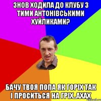 Знов ходила до клубу з тими Антонівськими хуйликами? бачу твоя попа як горіх так і проситься на гріх..ахах