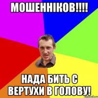 Мошенніков!!!! нада бить с вертухи в голову!