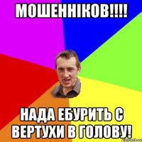 Мошенніков!!!! нада ебурить с вертухи в голову!