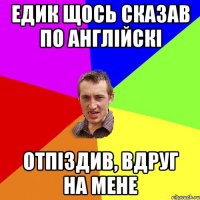 Едик щось сказав по англійскі отпіздив, вдруг на мене