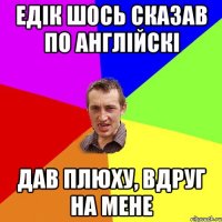 ЕДІК ШОСЬ СКАЗАВ ПО АНГЛІЙСКІ ДАВ ПЛЮХУ, ВДРУГ НА МЕНЕ