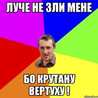 луче не зли мене бо крутану вертуху !