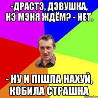 -драстэ, дэвушка, нэ мэня ждём? - нет. - ну и пішла нахуй, кобила страшна