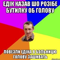 едік казав шо розібе бутилку об голову повезли едіка в больницю голову зашивать